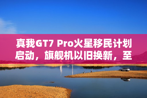 真我GT7 Pro火星移民计划启动，旗舰机以旧换新，至高补贴达千元，骁龙8至尊版引领风潮