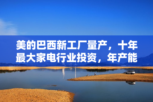 美的巴西新工厂量产，十年最大家电行业投资，年产能百万台启动