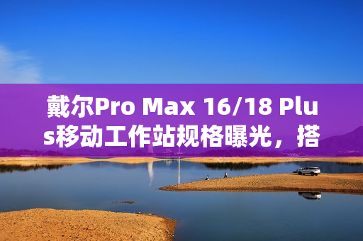 戴尔Pro Max 16/18 Plus移动工作站规格曝光，搭载Arrow Lake-HX处理器