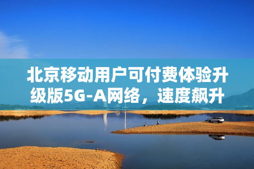 北京移动用户可付费体验升级版5G-A网络,速度飙升近十倍 北京移动用户可付费体验升级版5G-A网络,速度飙升近十倍