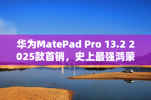 华为MatePad Pro 13.2 2025款首销，史上最强鸿蒙平板，售价5099元起