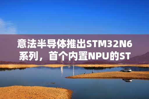 意法半导体推出STM32N6系列，首个内置NPU的STM32微控制器重磅登场