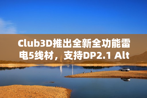 Club3D推出全新全功能雷电5线材，支持DP2.1 Alt与240W USB PD EPR，长度达1米
