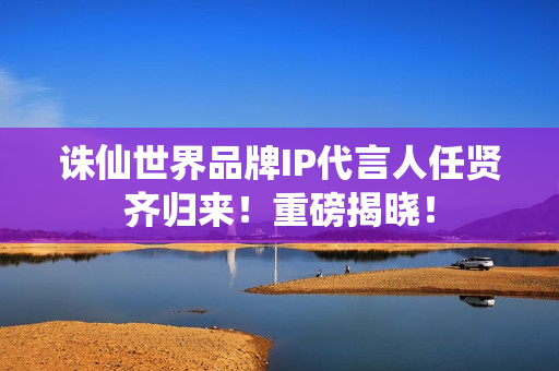 诛仙世界品牌IP代言人任贤齐归来！重磅揭晓！