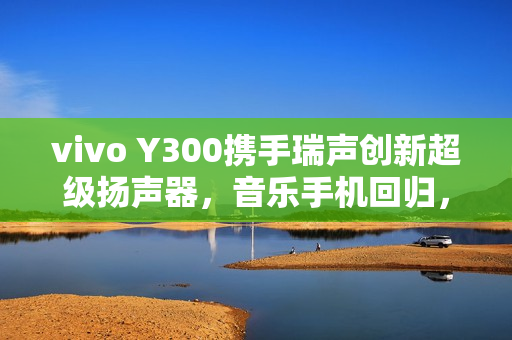 vivo Y300携手瑞声创新超级扬声器，音乐手机回归，摄像头模组开孔带来全新体验