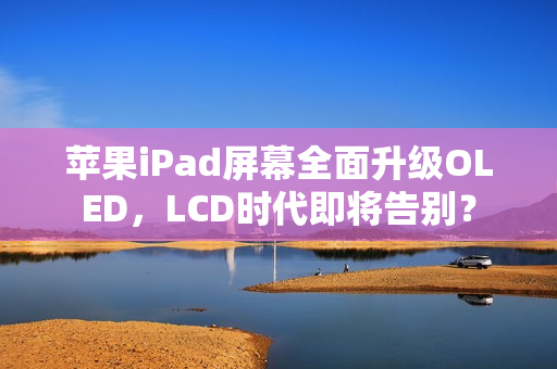 苹果iPad屏幕全面升级OLED，LCD时代即将告别？