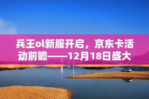 兵王ol新服开启，京东卡活动前瞻——12月18日盛大来袭