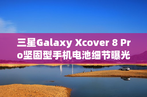 三星Galaxy Xcover 8 Pro坚固型手机电池细节曝光，4350mAh可拆卸设计