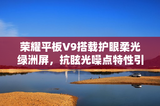 荣耀平板V9搭载护眼柔光绿洲屏，抗眩光噪点特性引领视觉新体验