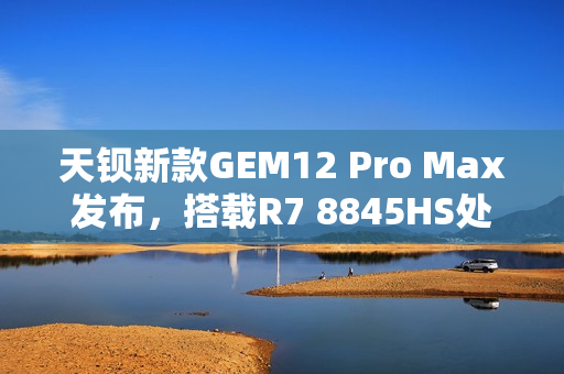 天钡新款GEM12 Pro Max发布，搭载R7 8845HS处理器，多项先进功能加持，售价2299元起