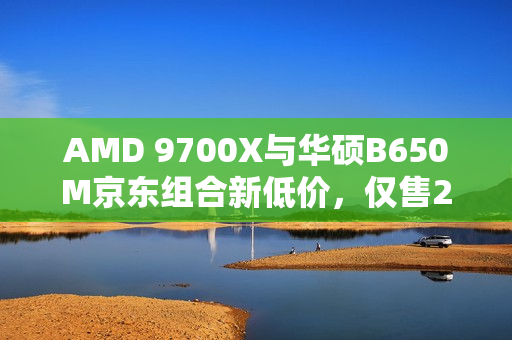 AMD 9700X与华硕B650M京东组合新低价，仅售2568元套装特惠！
