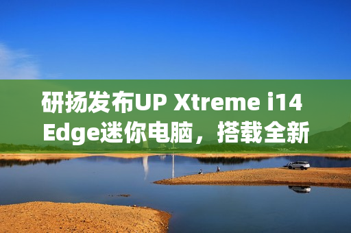 研扬发布UP Xtreme i14 Edge迷你电脑，搭载全新Meteor Lake处理器，支持双网口及最高64GB内存