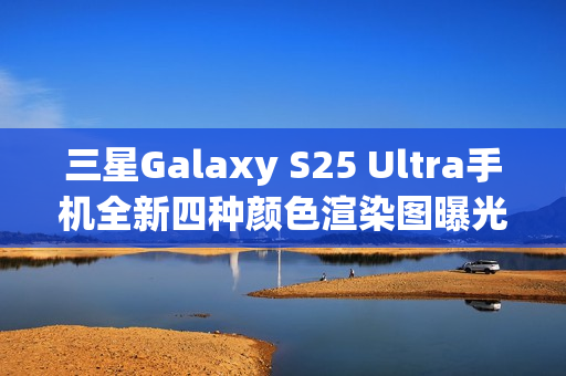 三星Galaxy S25 Ultra手机全新四种颜色渲染图曝光