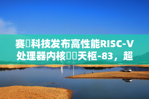 赛昉科技发布高性能RISC-V处理器内核昉・天枢-83，超越Arm A75