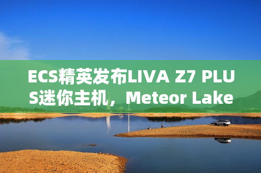 ECS精英发布LIVA Z7 PLUS迷你主机，Meteor Lake芯片加持，双USB4与双网口设计亮相