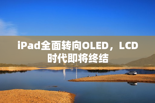 iPad全面转向OLED，LCD时代即将终结