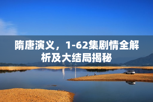 隋唐演义，1-62集剧情全解析及大结局揭秘