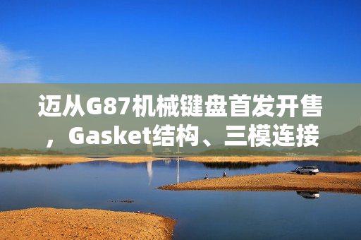 迈从G87机械键盘首发开售，Gasket结构、三模连接，超值首发价99元起