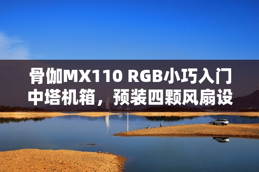 骨伽MX110 RGB小巧入门中塔机箱，预装四颗风扇设计亮相！