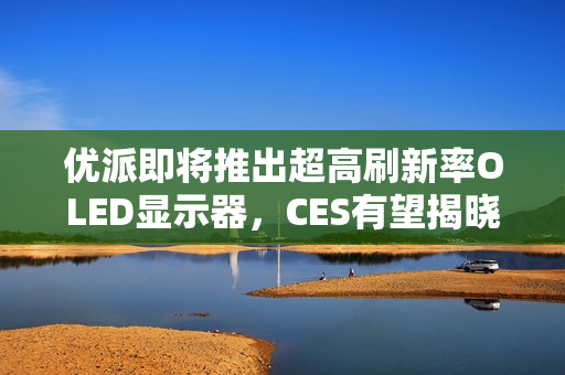 优派即将推出超高刷新率OLED显示器，CES有望揭晓重磅新品，520Hz刷新率革新视觉体验