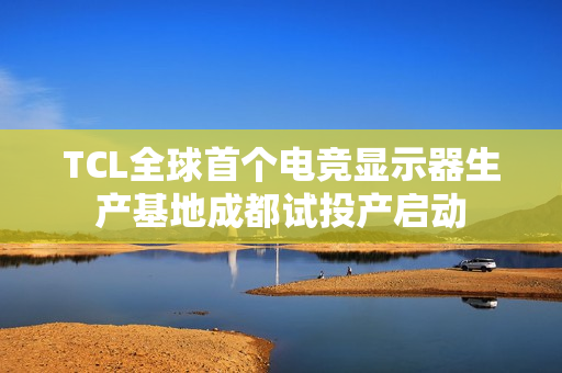 TCL全球首个电竞显示器生产基地成都试投产启动
