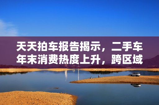 天天拍车报告揭示，二手车年末消费热度上升，跨区域流通活跃升温