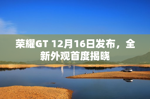 荣耀GT 12月16日发布，全新外观首度揭晓