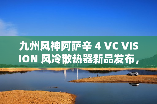 九州风神阿萨辛 4 VC VISION 风冷散热器新品发布,配备磁吸 LCD 显示屏,售价 89 9元起 九州风神阿萨辛 4 VC VISION 风冷散热器新品发布,配备磁吸 LCD 显示屏,售价 89 9元起
