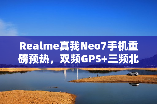 Realme真我Neo7手机重磅预热，双频GPS+三频北斗加持，湿手触控与红外NFC全功能体验