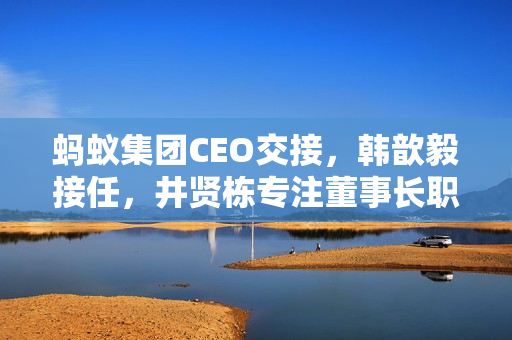 蚂蚁集团CEO交接，韩歆毅接任，井贤栋专注董事长职务