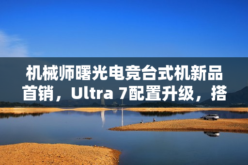 机械师曙光电竞台式机新品首销，Ultra 7配置升级，搭载RTX 4070S显卡，售价15699元起