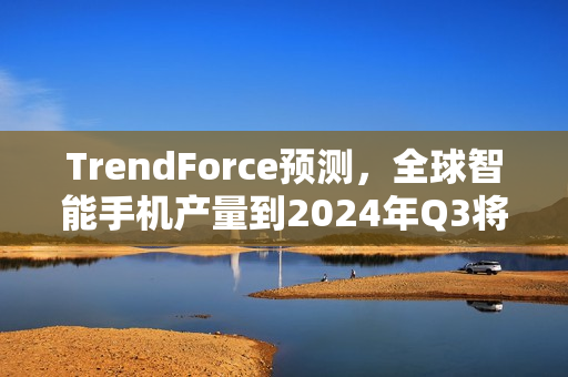 TrendForce预测，全球智能手机产量到2024年Q3将达3.1亿部，三星、苹果、小米领跑市场