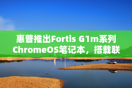 惠普推出Fortis G1m系列ChromeOS笔记本，搭载联发科迅鲲ARM处理器