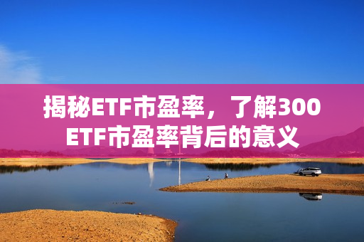 揭秘ETF市盈率，了解300ETF市盈率背后的意义