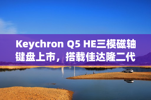 Keychron Q5 HE三模磁轴键盘上市，搭载佳达隆二代磁轴，高精度0.1mm RT，售价1358元起