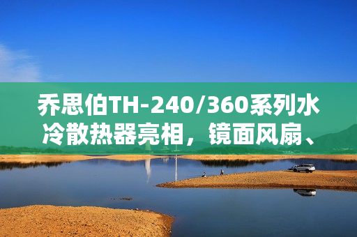 乔思伯TH-240/360系列水冷散热器亮相，镜面风扇、LED数显冷头，价格亲民至349元起