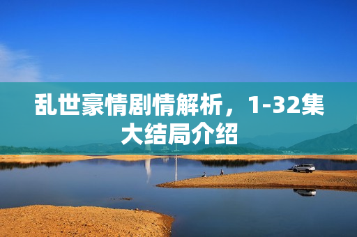 乱世豪情剧情解析，1-32集大结局介绍