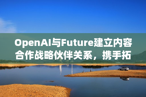 OpenAI与Future建立内容合作战略伙伴关系，携手拓展科技及游戏媒体领域布局