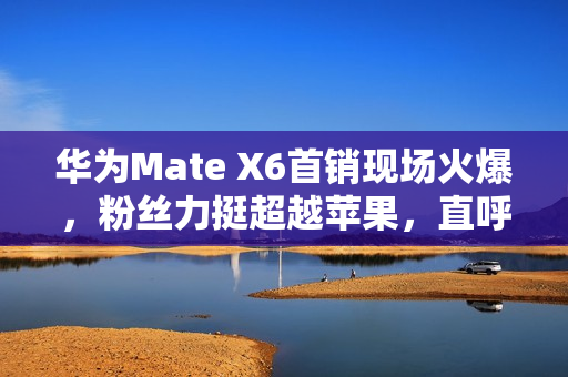 华为Mate X6首销现场火爆，粉丝力挺超越苹果，直呼性能强劲飞起