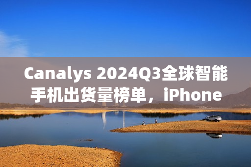 Canalys 2024Q3全球智能手机出货量榜单，iPhone 15领跑，苹果三星占据前十席位