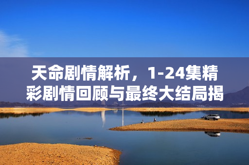 天命剧情解析，1-24集精彩剧情回顾与最终大结局揭秘