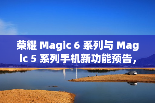 荣耀 Magic 6 系列与 Magic 5 系列手机新功能预告，雅顾人像与升级支持即将来临