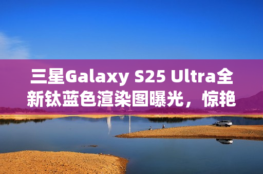 三星Galaxy S25 Ultra全新钛蓝色渲染图曝光，惊艳设计引瞩目