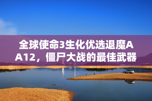 全球使命3生化优选退魔AA12，僵尸大战的最佳武器选择！