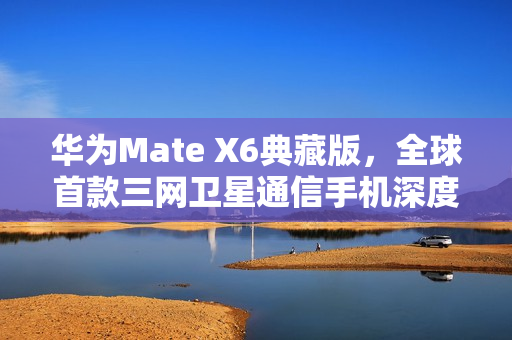 华为Mate X6典藏版,全球首款三网卫星通信手机深度图赏 华为Mate X6典藏版,全球首款三网卫星通信手机深度图赏
