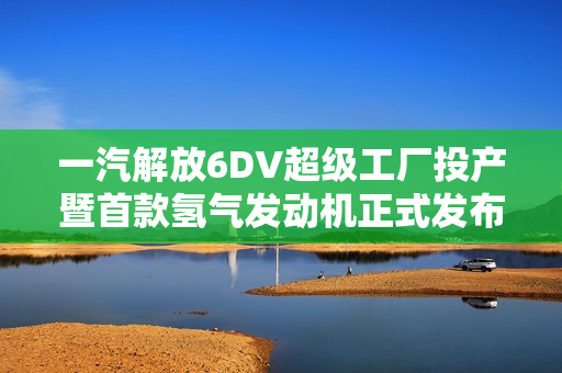 一汽解放6DV超级工厂投产暨首款氢气发动机正式发布