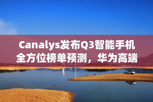 Canalys发布Q3智能手机全方位榜单预测，华为高端手机出货量位列第三