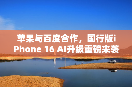 苹果与百度合作，国行版iPhone 16 AI升级重磅来袭