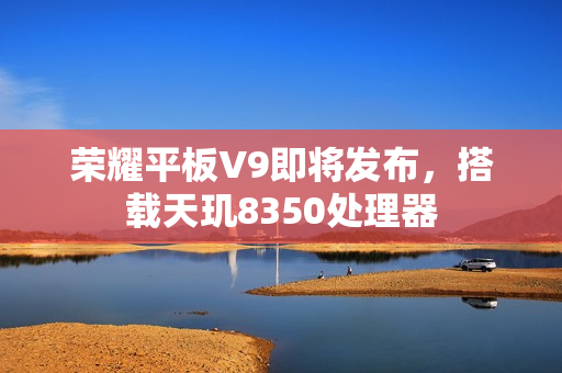 荣耀平板V9即将发布，搭载天玑8350处理器