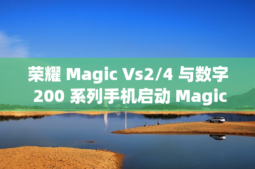 荣耀 Magic Vs2/4 与数字 200 系列手机启动 MagicOS 9.0 公测升级活动